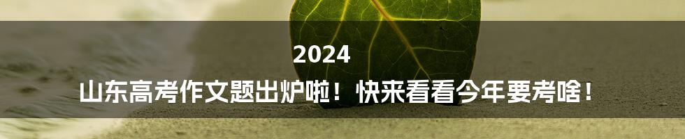 2024 山东高考作文题出炉啦!快来看看今年要考啥!