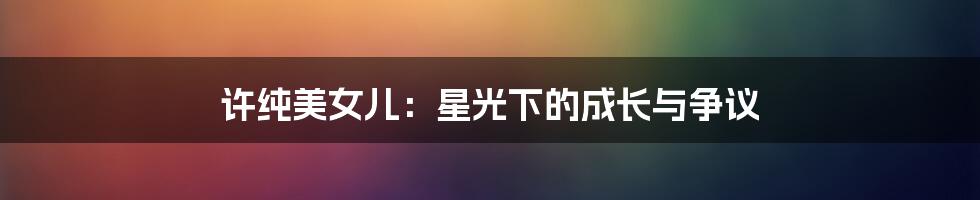 许纯美女儿：星光下的成长与争议