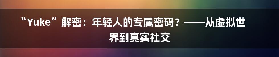 “Yuke”解密：年轻人的专属密码？——从虚拟世界到真实社交