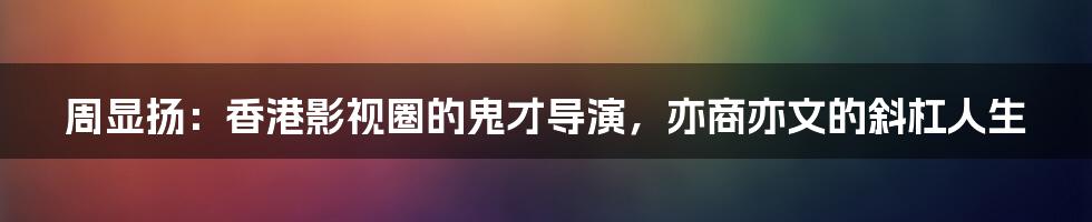 周显扬:香港影视圈的鬼才导演,亦商亦文的斜杠人生