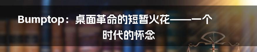 Bumptop:桌面革命的短暂火花——一个时代的怀念