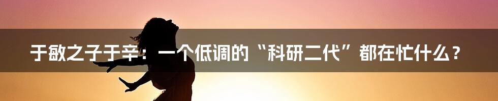 于敏之子于辛:一个低调的“科研二代”都在忙什么?