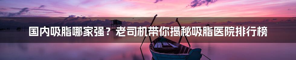 国内吸脂哪家强?老司机带你揭秘吸脂医院排行榜