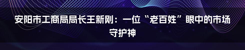 安阳市工商局局长王新刚：一位“老百姓”眼中的市场守护神