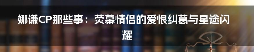 娜谦CP那些事：荧幕情侣的爱恨纠葛与星途闪耀