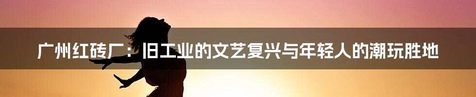广州红砖厂:旧工业的文艺复兴与年轻人的潮玩胜地