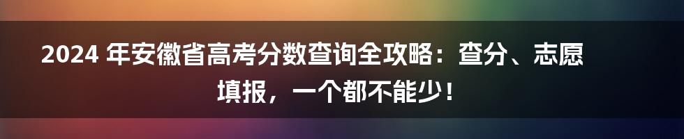 2024 年安徽省高考分数查询全攻略：查分、志愿填报，一个都不能少！