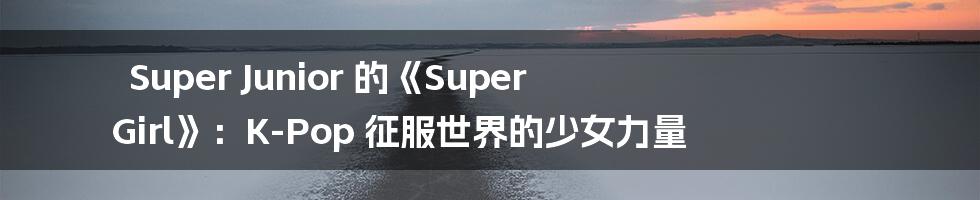 Super Junior 的《Super Girl》:K-Pop 征服世界的少女力量