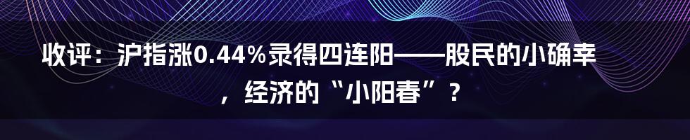 收评:沪指涨0.44%录得四连阳——股民的小确幸,经济的“小阳春”?