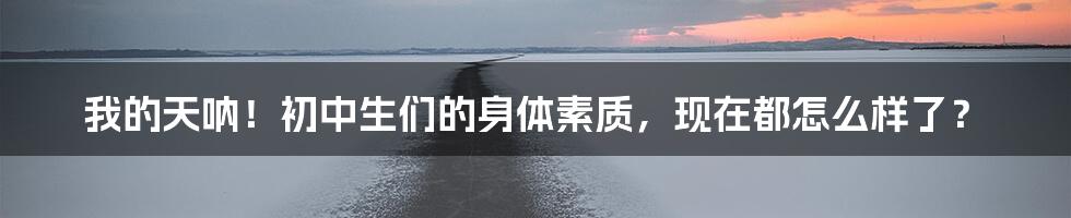我的天呐！初中生们的身体素质，现在都怎么样了？