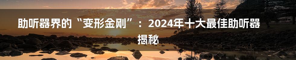 助听器界的“变形金刚”:2024年十大最佳助听器揭秘