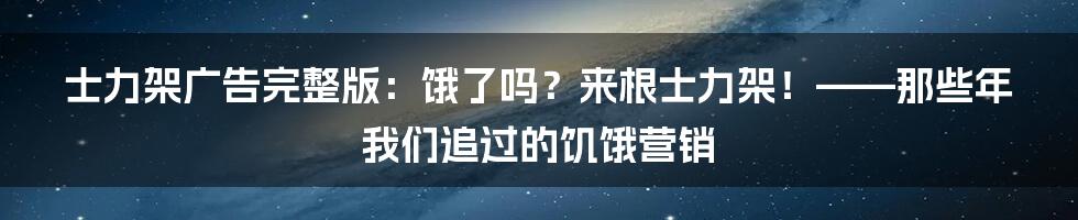 士力架广告完整版：饿了吗？来根士力架！——那些年我们追过的饥饿营销