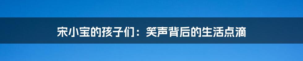 宋小宝的孩子们:笑声背后的生活点滴