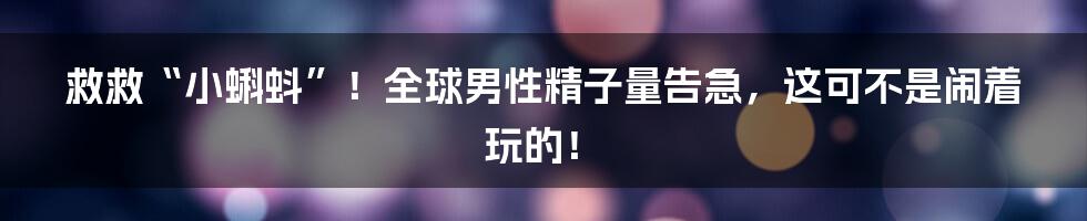 救救“小蝌蚪”！全球男性精子量告急，这可不是闹着玩的！