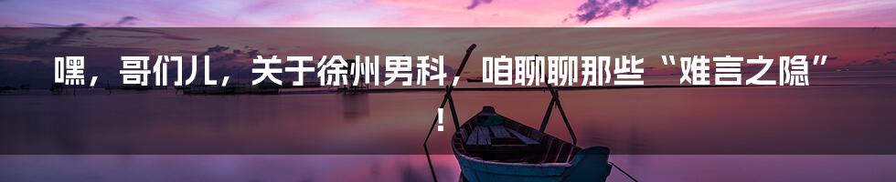 嘿，哥们儿，关于徐州男科，咱聊聊那些“难言之隐”！