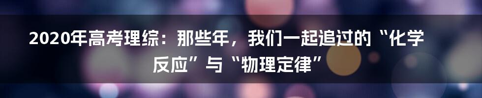 2020年高考理综:那些年,我们一起追过的“化学反应”与“物理定律”