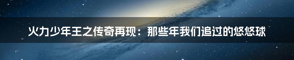火力少年王之传奇再现:那些年我们追过的悠悠球