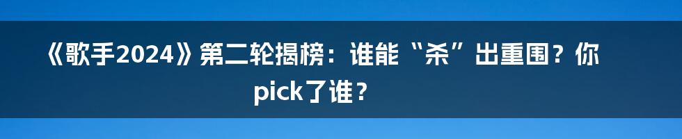 《歌手2024》第二轮揭榜：谁能“杀”出重围？你pick了谁？