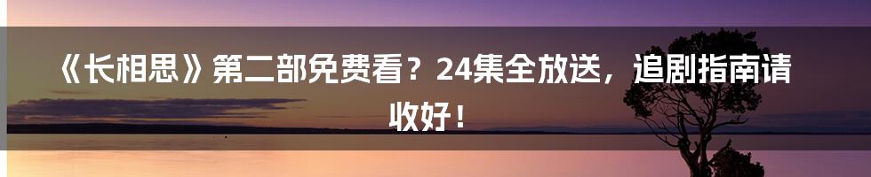 《长相思》第二部免费看?24集全放送,追剧指南请收好!