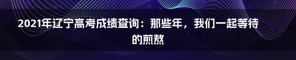 2021年辽宁高考成绩查询：那些年，我们一起等待的煎熬