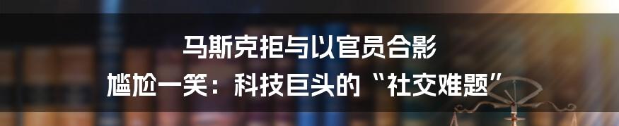 马斯克拒与以官员合影 尴尬一笑：科技巨头的“社交难题”