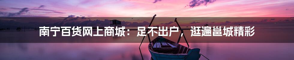 南宁百货网上商城：足不出户，逛遍邕城精彩