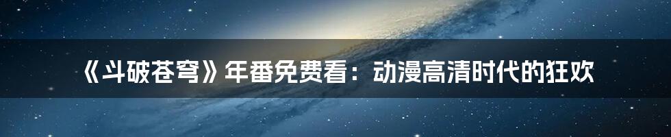 《斗破苍穹》年番免费看:动漫高清时代的狂欢