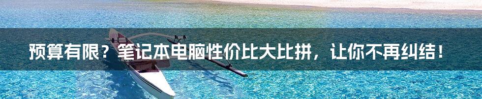 预算有限？笔记本电脑性价比大比拼，让你不再纠结！