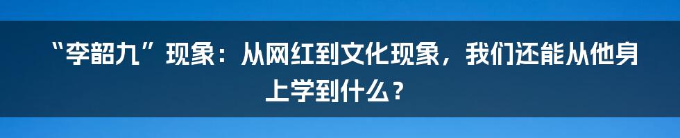 “李韶九”现象：从网红到文化现象，我们还能从他身上学到什么？