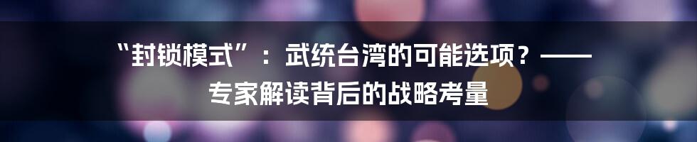 “封锁模式”:武统台湾的可能选项?—— 专家解读背后的战略考量