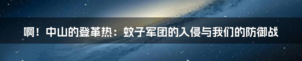 啊!中山的登革热:蚊子军团的入侵与我们的防御战