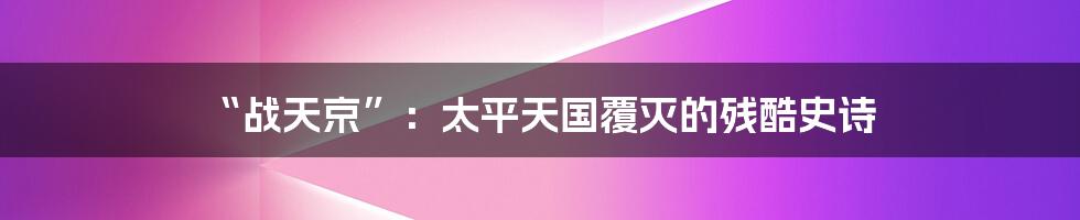 “战天京”:太平天国覆灭的残酷史诗