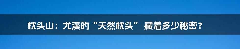 枕头山：尤溪的“天然枕头” 藏着多少秘密？