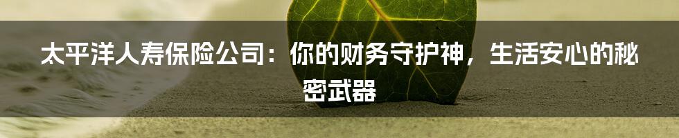 太平洋人寿保险公司:你的财务守护神,生活安心的秘密武器