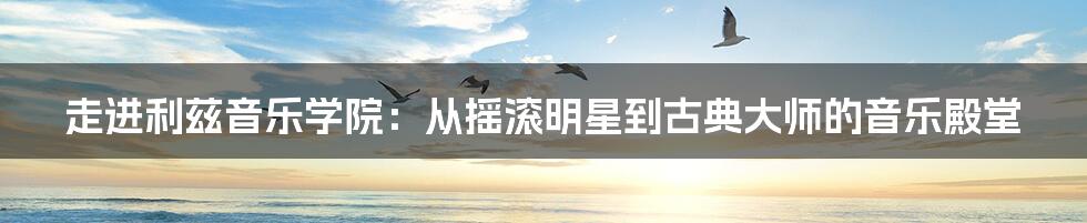 走进利兹音乐学院：从摇滚明星到古典大师的音乐殿堂