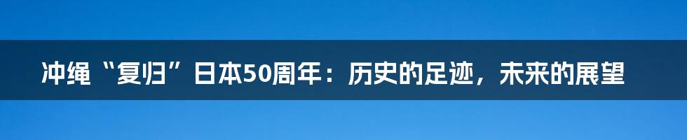 冲绳“复归”日本50周年:历史的足迹,未来的展望