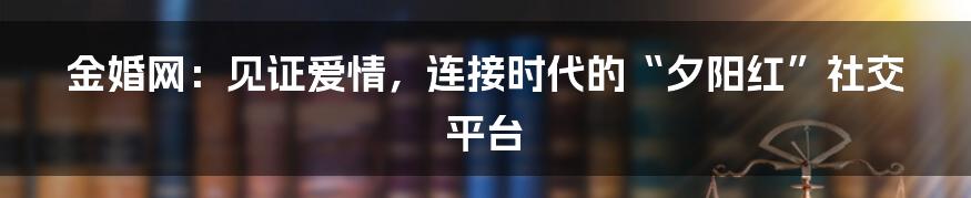 金婚网：见证爱情，连接时代的“夕阳红”社交平台