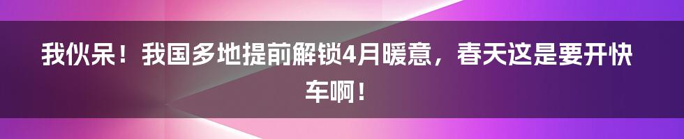 我伙呆！我国多地提前解锁4月暖意，春天这是要开快车啊！