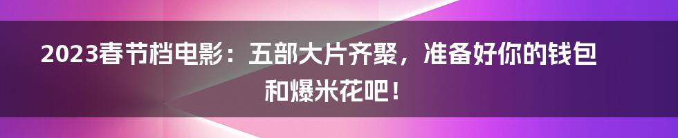 2023春节档电影：五部大片齐聚，准备好你的钱包和爆米花吧！