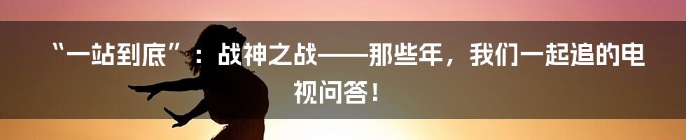 “一站到底”:战神之战——那些年,我们一起追的电视问答!
