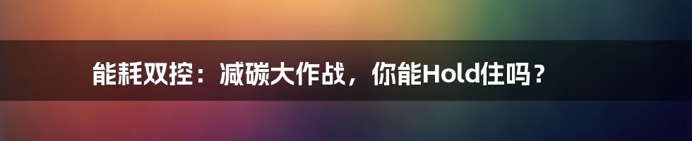 能耗双控:减碳大作战,你能Hold住吗?
