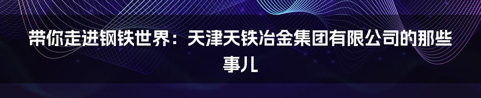 带你走进钢铁世界:天津天铁冶金集团有限公司的那些事儿