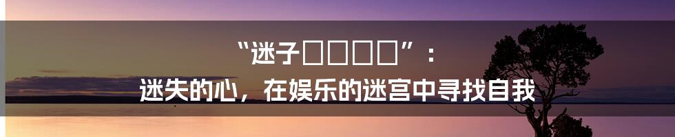 “迷子のココロ”： 迷失的心，在娱乐的迷宫中寻找自我