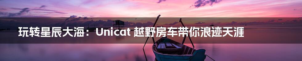 玩转星辰大海:Unicat 越野房车带你浪迹天涯