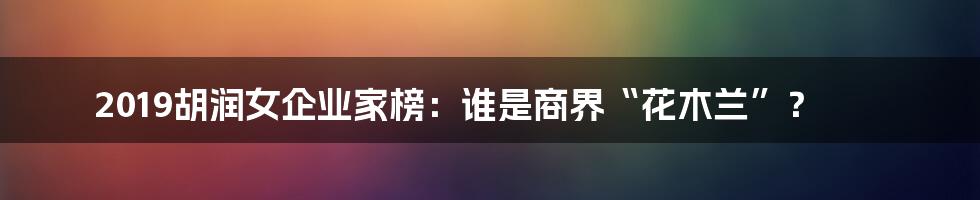2019胡润女企业家榜:谁是商界“花木兰”?