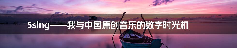 5sing——我与中国原创音乐的数字时光机