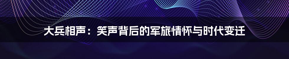 大兵相声:笑声背后的军旅情怀与时代变迁