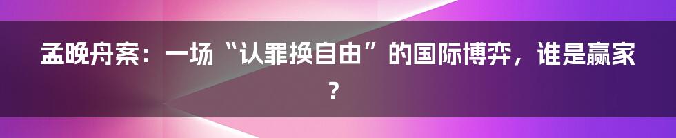 孟晚舟案:一场“认罪换自由”的国际博弈,谁是赢家?