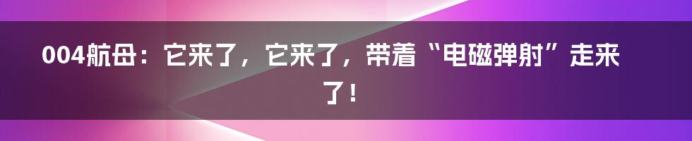 004航母：它来了，它来了，带着“电磁弹射”走来了！