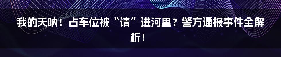 我的天呐！占车位被“请”进河里？警方通报事件全解析！